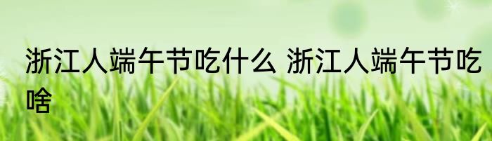 浙江人端午节吃什么 浙江人端午节吃啥