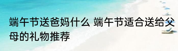 端午节送爸妈什么 端午节适合送给父母的礼物推荐