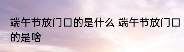 端午节放门口的是什么 端午节放门口的是啥