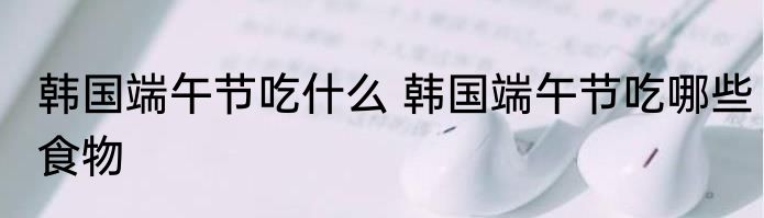 韩国端午节吃什么 韩国端午节吃哪些食物