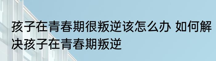 孩子在青春期很叛逆该怎么办 如何解决孩子在青春期叛逆