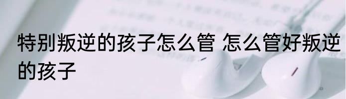 特别叛逆的孩子怎么管 怎么管好叛逆的孩子