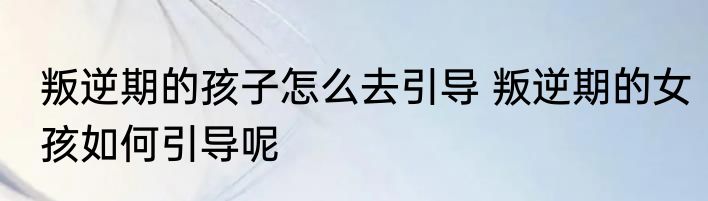 叛逆期的孩子怎么去引导 叛逆期的女孩如何引导呢