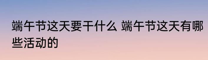 端午节这天要干什么 端午节这天有哪些活动的