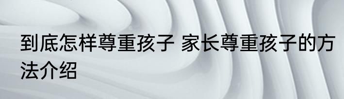 到底怎样尊重孩子 家长尊重孩子的方法介绍