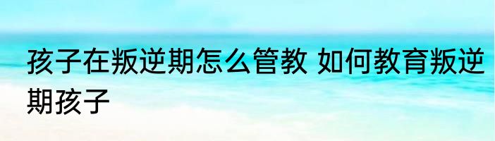 孩子在叛逆期怎么管教 如何教育叛逆期孩子
