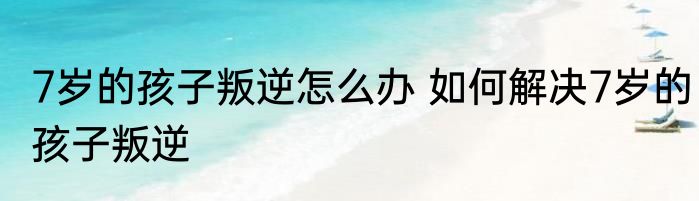 7岁的孩子叛逆怎么办 如何解决7岁的孩子叛逆