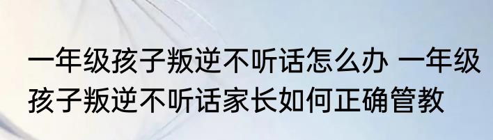 一年级孩子叛逆不听话怎么办 一年级孩子叛逆不听话家长如何正确管教