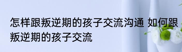 怎样跟叛逆期的孩子交流沟通 如何跟叛逆期的孩子交流