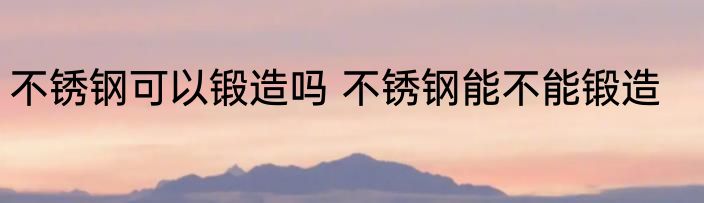 不锈钢可以锻造吗 不锈钢能不能锻造