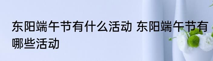 东阳端午节有什么活动 东阳端午节有哪些活动