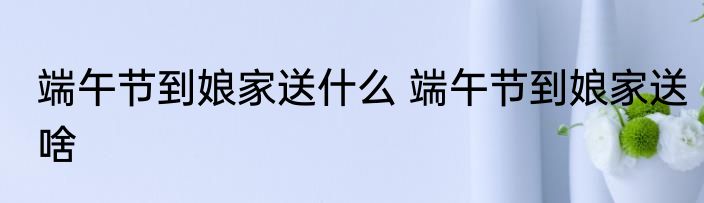 端午节到娘家送什么 端午节到娘家送啥