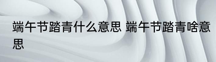 端午节踏青什么意思 端午节踏青啥意思