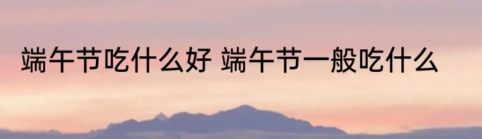 端午节吃什么好 端午节一般吃什么