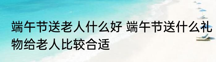 端午节送老人什么好 端午节送什么礼物给老人比较合适