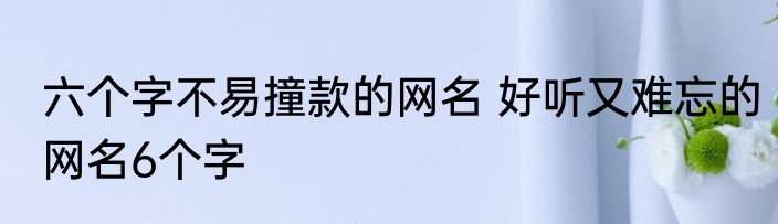 六个字不易撞款的网名 好听又难忘的网名6个字