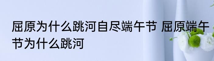 屈原为什么跳河自尽端午节 屈原端午节为什么跳河