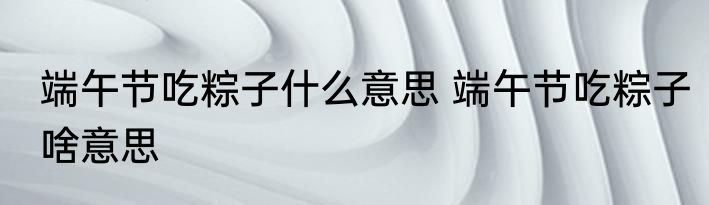 端午节吃粽子什么意思 端午节吃粽子啥意思