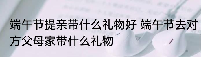 端午节提亲带什么礼物好 端午节去对方父母家带什么礼物