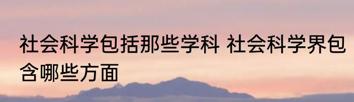 社会科学包括那些学科 社会科学界包含哪些方面