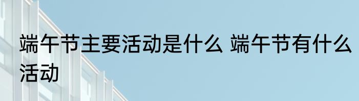 端午节主要活动是什么 端午节有什么活动
