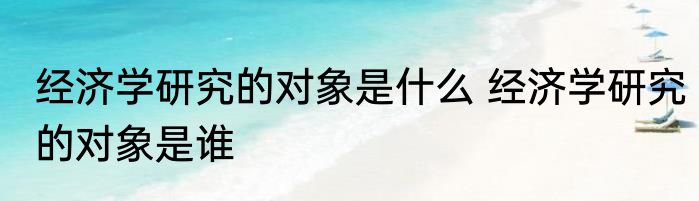 经济学研究的对象是什么 经济学研究的对象是谁