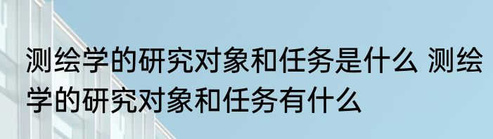 测绘学的研究对象和任务是什么 测绘学的研究对象和任务有什么