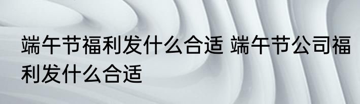 端午节福利发什么合适 端午节公司福利发什么合适