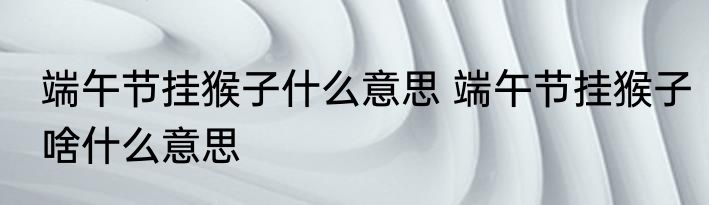 端午节挂猴子什么意思 端午节挂猴子啥什么意思