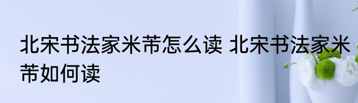 北宋书法家米芾怎么读 北宋书法家米芾如何读