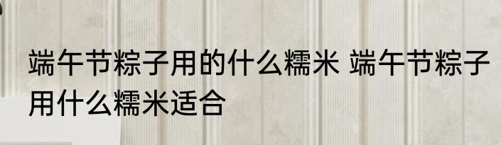 端午节粽子用的什么糯米 端午节粽子用什么糯米适合