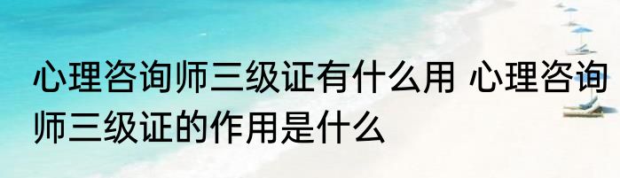 心理咨询师三级证有什么用 心理咨询师三级证的作用是什么