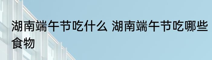 湖南端午节吃什么 湖南端午节吃哪些食物