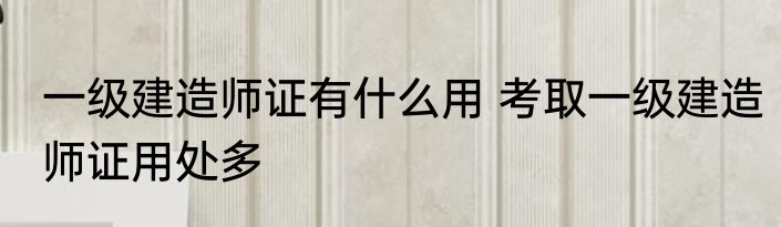 一级建造师证有什么用 考取一级建造师证用处多