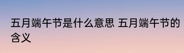 五月端午节是什么意思 五月端午节的含义