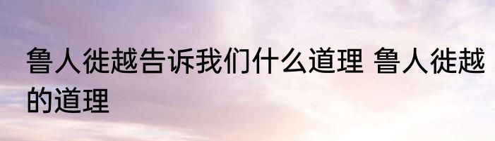 鲁人徙越告诉我们什么道理 鲁人徙越的道理