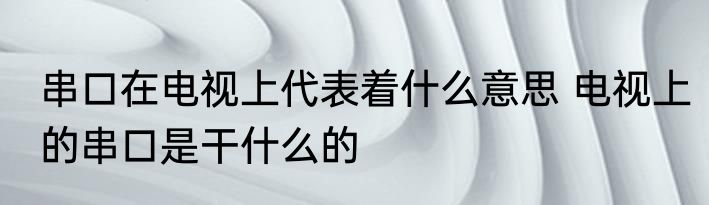 串口在电视上代表着什么意思 电视上的串口是干什么的