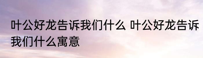 叶公好龙告诉我们什么 叶公好龙告诉我们什么寓意