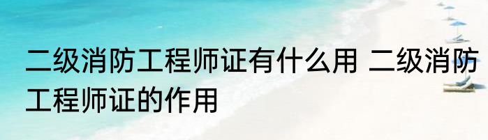 二级消防工程师证有什么用 二级消防工程师证的作用