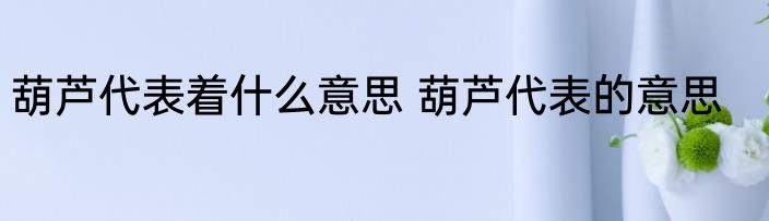 葫芦代表着什么意思 葫芦代表的意思