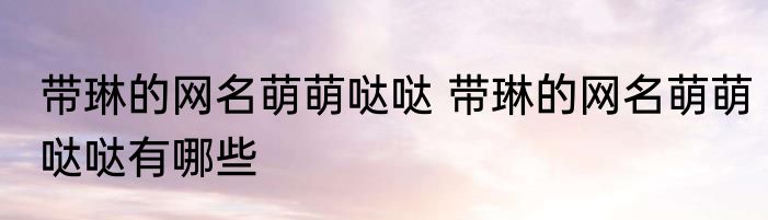 带琳的网名萌萌哒哒 带琳的网名萌萌哒哒有哪些