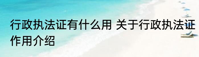 行政执法证有什么用 关于行政执法证作用介绍