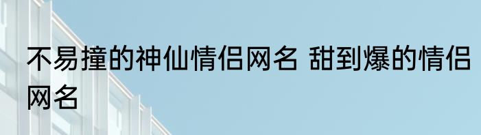 不易撞的神仙情侣网名 甜到爆的情侣网名