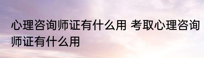 心理咨询师证有什么用 考取心理咨询师证有什么用