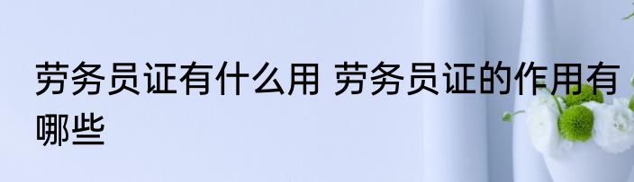 劳务员证有什么用 劳务员证的作用有哪些