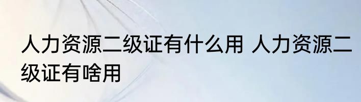 人力资源二级证有什么用 人力资源二级证有啥用