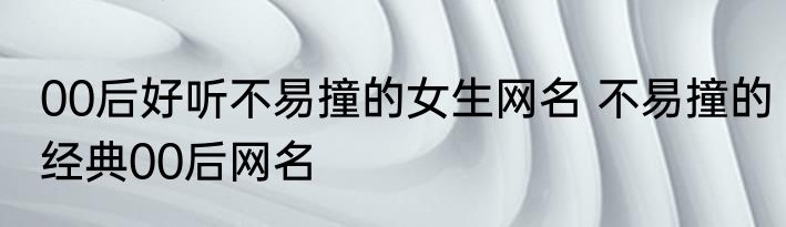 00后好听不易撞的女生网名 不易撞的经典00后网名
