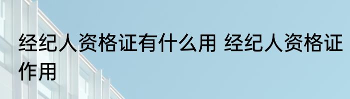 经纪人资格证有什么用 经纪人资格证作用