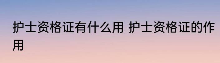 护士资格证有什么用 护士资格证的作用