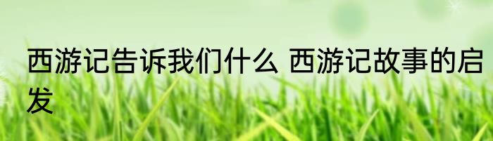 西游记告诉我们什么 西游记故事的启发